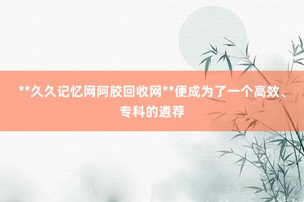**久久记忆网阿胶回收网**便成为了一个高效、专科的遴荐