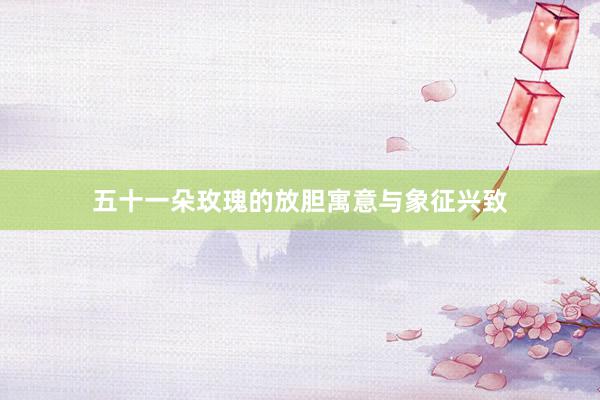 五十一朵玫瑰的放胆寓意与象征兴致